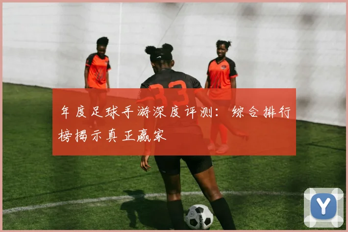 年度足球手游深度评测：综合排行榜揭示真正赢家