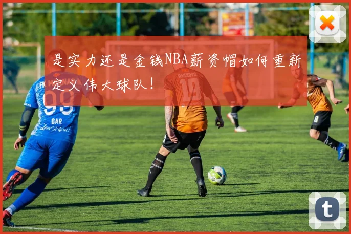 是实力还是金钱NBA薪资帽如何重新定义伟大球队！
